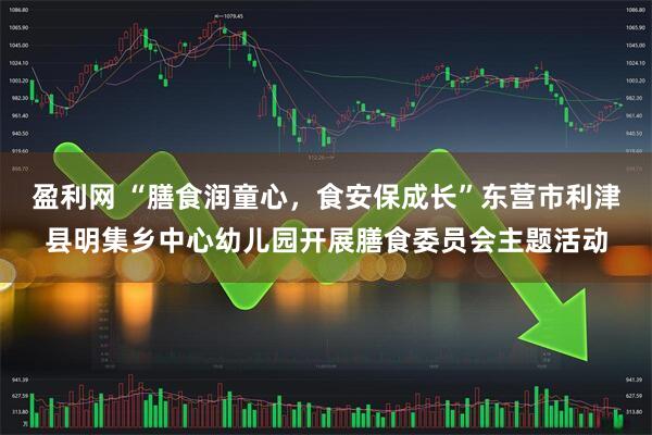 盈利网 “膳食润童心，食安保成长”东营市利津县明集乡中心幼儿园开展膳食委员会主题活动